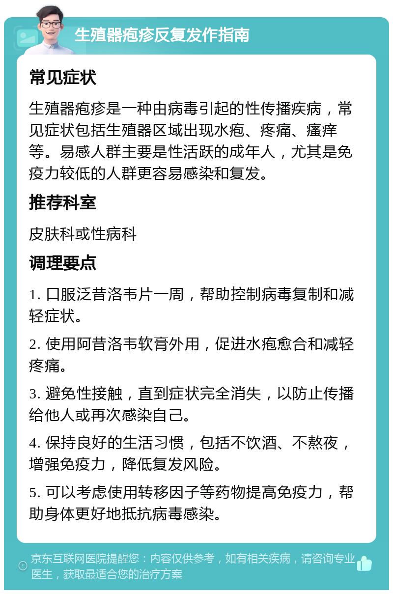 生殖器疱疹反复发作指南 常见症状 生殖器疱疹是一种由病毒引起的性传播疾病，常见症状包括生殖器区域出现水疱、疼痛、瘙痒等。易感人群主要是性活跃的成年人，尤其是免疫力较低的人群更容易感染和复发。 推荐科室 皮肤科或性病科 调理要点 1. 口服泛昔洛韦片一周，帮助控制病毒复制和减轻症状。 2. 使用阿昔洛韦软膏外用，促进水疱愈合和减轻疼痛。 3. 避免性接触，直到症状完全消失，以防止传播给他人或再次感染自己。 4. 保持良好的生活习惯，包括不饮酒、不熬夜，增强免疫力，降低复发风险。 5. 可以考虑使用转移因子等药物提高免疫力，帮助身体更好地抵抗病毒感染。