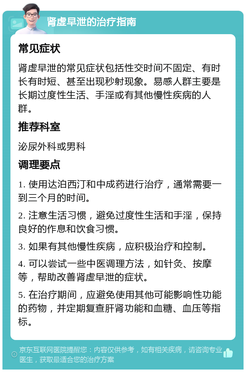 肾虚早泄的治疗指南 常见症状 肾虚早泄的常见症状包括性交时间不固定、有时长有时短、甚至出现秒射现象。易感人群主要是长期过度性生活、手淫或有其他慢性疾病的人群。 推荐科室 泌尿外科或男科 调理要点 1. 使用达泊西汀和中成药进行治疗，通常需要一到三个月的时间。 2. 注意生活习惯，避免过度性生活和手淫，保持良好的作息和饮食习惯。 3. 如果有其他慢性疾病，应积极治疗和控制。 4. 可以尝试一些中医调理方法，如针灸、按摩等，帮助改善肾虚早泄的症状。 5. 在治疗期间，应避免使用其他可能影响性功能的药物，并定期复查肝肾功能和血糖、血压等指标。