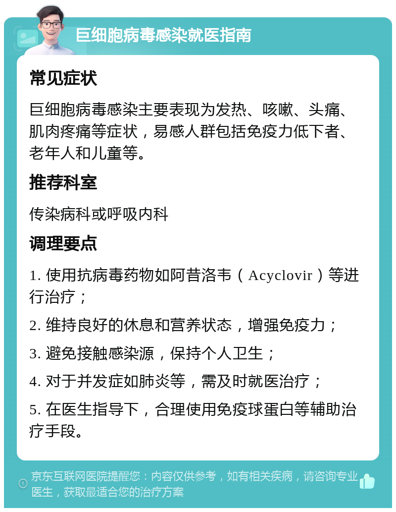 巨细胞病毒感染就医指南 常见症状 巨细胞病毒感染主要表现为发热、咳嗽、头痛、肌肉疼痛等症状，易感人群包括免疫力低下者、老年人和儿童等。 推荐科室 传染病科或呼吸内科 调理要点 1. 使用抗病毒药物如阿昔洛韦（Acyclovir）等进行治疗； 2. 维持良好的休息和营养状态，增强免疫力； 3. 避免接触感染源，保持个人卫生； 4. 对于并发症如肺炎等，需及时就医治疗； 5. 在医生指导下，合理使用免疫球蛋白等辅助治疗手段。