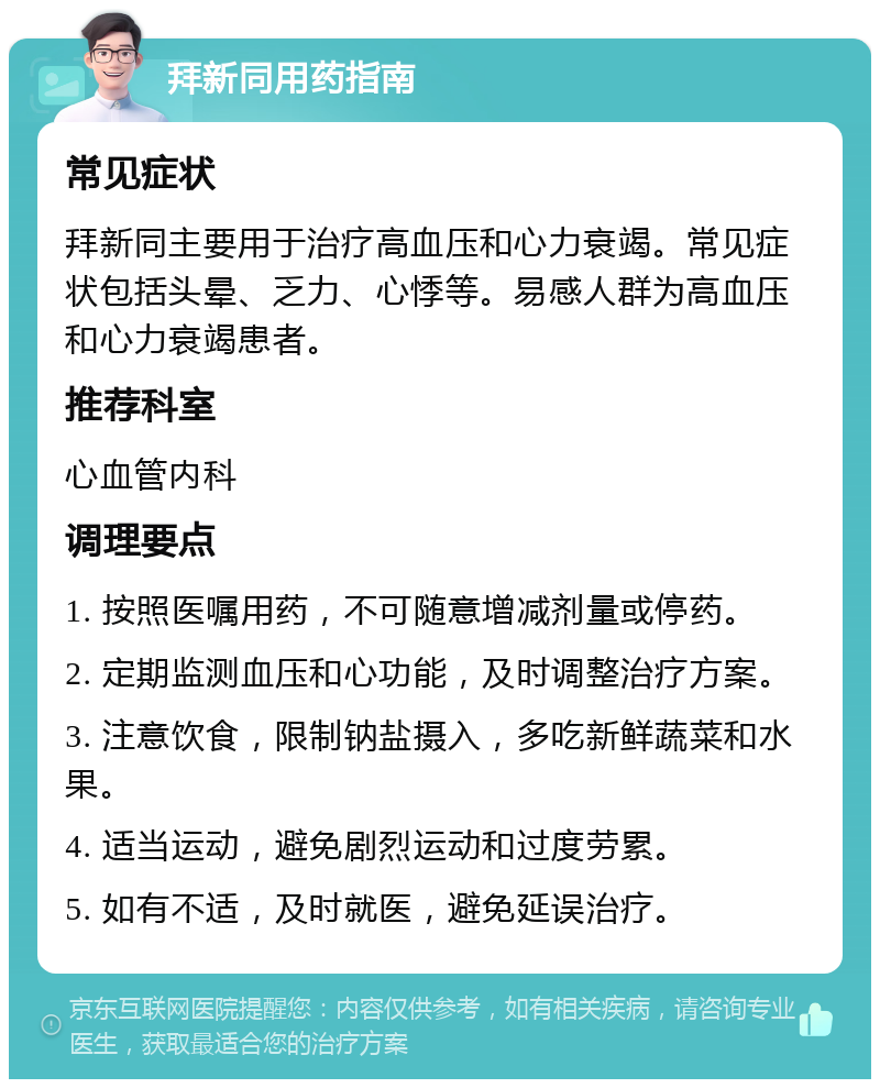 拜新同用药指南 常见症状 拜新同主要用于治疗高血压和心力衰竭。常见症状包括头晕、乏力、心悸等。易感人群为高血压和心力衰竭患者。 推荐科室 心血管内科 调理要点 1. 按照医嘱用药，不可随意增减剂量或停药。 2. 定期监测血压和心功能，及时调整治疗方案。 3. 注意饮食，限制钠盐摄入，多吃新鲜蔬菜和水果。 4. 适当运动，避免剧烈运动和过度劳累。 5. 如有不适，及时就医，避免延误治疗。