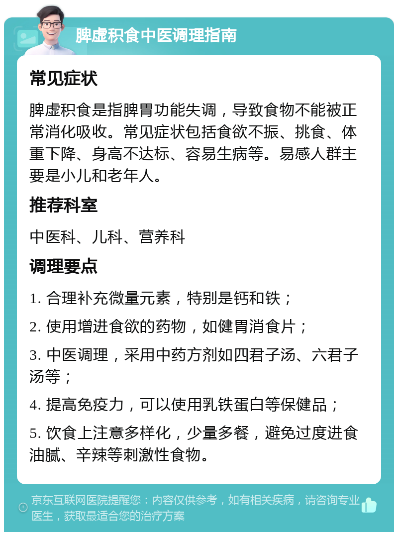 脾虚积食中医调理指南 常见症状 脾虚积食是指脾胃功能失调，导致食物不能被正常消化吸收。常见症状包括食欲不振、挑食、体重下降、身高不达标、容易生病等。易感人群主要是小儿和老年人。 推荐科室 中医科、儿科、营养科 调理要点 1. 合理补充微量元素，特别是钙和铁； 2. 使用增进食欲的药物，如健胃消食片； 3. 中医调理，采用中药方剂如四君子汤、六君子汤等； 4. 提高免疫力，可以使用乳铁蛋白等保健品； 5. 饮食上注意多样化，少量多餐，避免过度进食油腻、辛辣等刺激性食物。