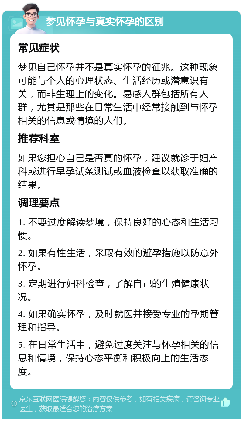 梦见怀孕与真实怀孕的区别 常见症状 梦见自己怀孕并不是真实怀孕的征兆。这种现象可能与个人的心理状态、生活经历或潜意识有关，而非生理上的变化。易感人群包括所有人群，尤其是那些在日常生活中经常接触到与怀孕相关的信息或情境的人们。 推荐科室 如果您担心自己是否真的怀孕，建议就诊于妇产科或进行早孕试条测试或血液检查以获取准确的结果。 调理要点 1. 不要过度解读梦境，保持良好的心态和生活习惯。 2. 如果有性生活，采取有效的避孕措施以防意外怀孕。 3. 定期进行妇科检查，了解自己的生殖健康状况。 4. 如果确实怀孕，及时就医并接受专业的孕期管理和指导。 5. 在日常生活中，避免过度关注与怀孕相关的信息和情境，保持心态平衡和积极向上的生活态度。