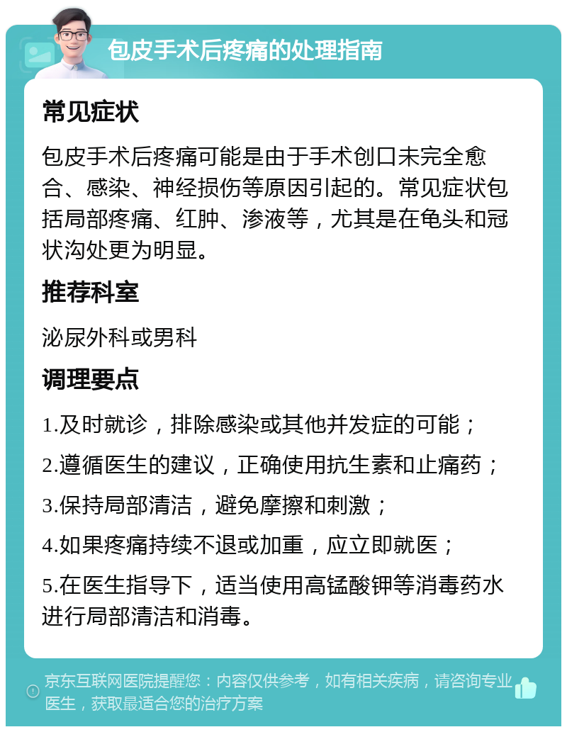 包皮手术后疼痛的处理指南 常见症状 包皮手术后疼痛可能是由于手术创口未完全愈合、感染、神经损伤等原因引起的。常见症状包括局部疼痛、红肿、渗液等，尤其是在龟头和冠状沟处更为明显。 推荐科室 泌尿外科或男科 调理要点 1.及时就诊，排除感染或其他并发症的可能； 2.遵循医生的建议，正确使用抗生素和止痛药； 3.保持局部清洁，避免摩擦和刺激； 4.如果疼痛持续不退或加重，应立即就医； 5.在医生指导下，适当使用高锰酸钾等消毒药水进行局部清洁和消毒。