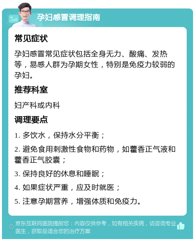 孕妇感冒调理指南 常见症状 孕妇感冒常见症状包括全身无力、酸痛、发热等，易感人群为孕期女性，特别是免疫力较弱的孕妇。 推荐科室 妇产科或内科 调理要点 1. 多饮水，保持水分平衡； 2. 避免食用刺激性食物和药物，如藿香正气液和藿香正气胶囊； 3. 保持良好的休息和睡眠； 4. 如果症状严重，应及时就医； 5. 注意孕期营养，增强体质和免疫力。