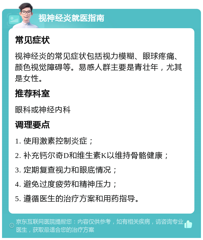 视神经炎就医指南 常见症状 视神经炎的常见症状包括视力模糊、眼球疼痛、颜色视觉障碍等。易感人群主要是青壮年，尤其是女性。 推荐科室 眼科或神经内科 调理要点 1. 使用激素控制炎症； 2. 补充钙尔奇D和维生素K以维持骨骼健康； 3. 定期复查视力和眼底情况； 4. 避免过度疲劳和精神压力； 5. 遵循医生的治疗方案和用药指导。