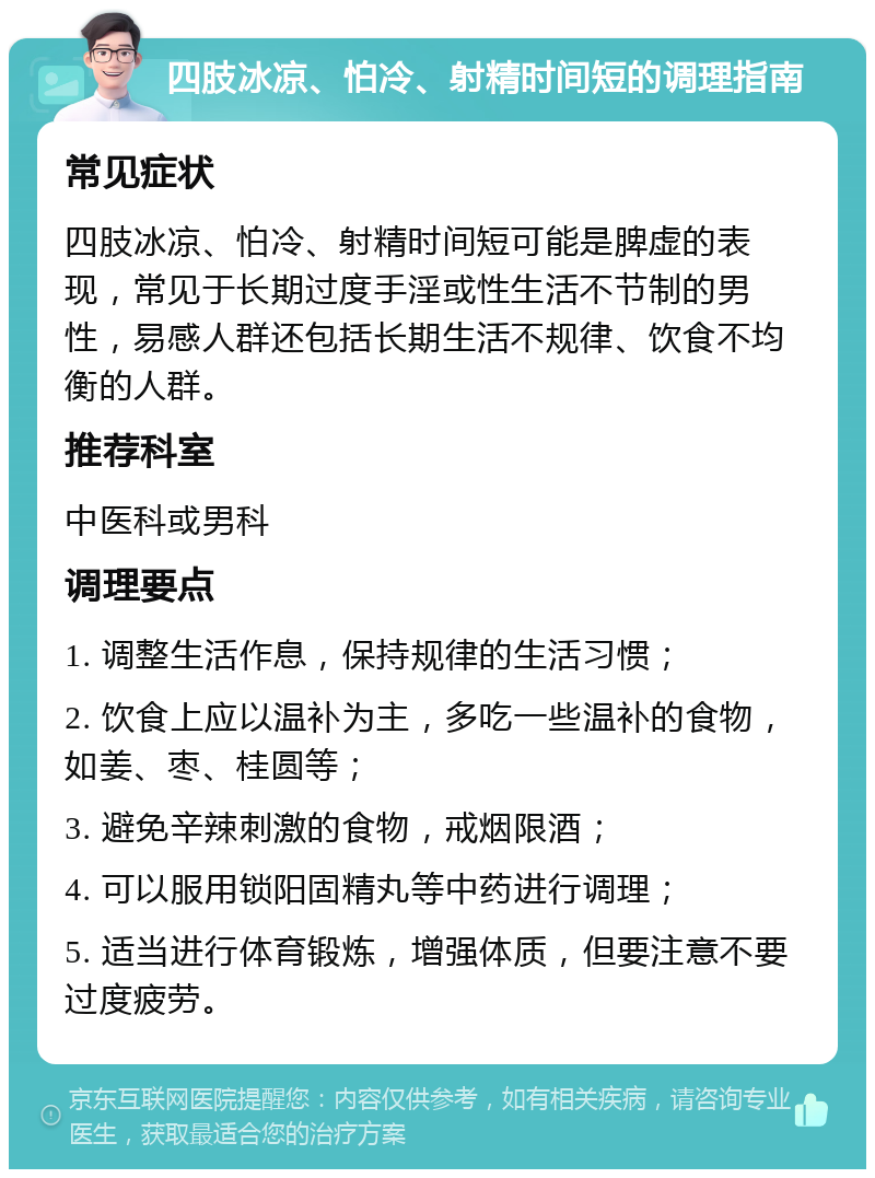 四肢冰凉、怕冷、射精时间短的调理指南 常见症状 四肢冰凉、怕冷、射精时间短可能是脾虚的表现，常见于长期过度手淫或性生活不节制的男性，易感人群还包括长期生活不规律、饮食不均衡的人群。 推荐科室 中医科或男科 调理要点 1. 调整生活作息，保持规律的生活习惯； 2. 饮食上应以温补为主，多吃一些温补的食物，如姜、枣、桂圆等； 3. 避免辛辣刺激的食物，戒烟限酒； 4. 可以服用锁阳固精丸等中药进行调理； 5. 适当进行体育锻炼，增强体质，但要注意不要过度疲劳。