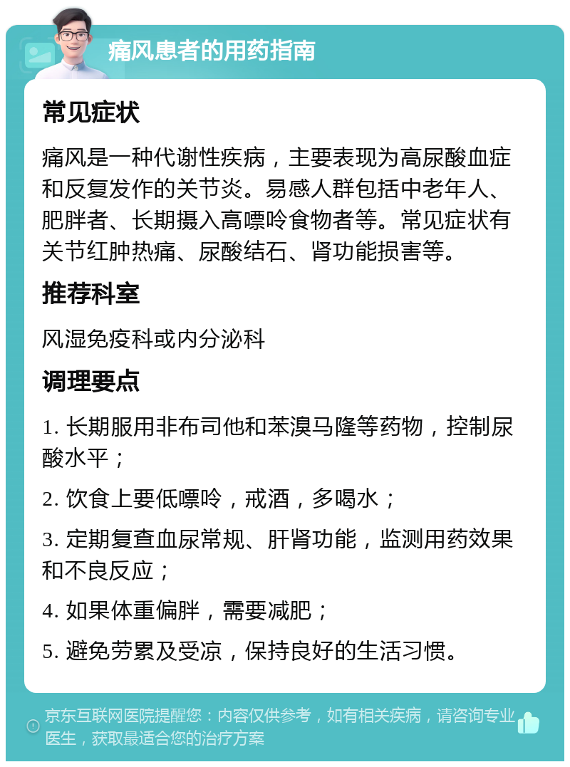 痛风患者的用药指南 常见症状 痛风是一种代谢性疾病，主要表现为高尿酸血症和反复发作的关节炎。易感人群包括中老年人、肥胖者、长期摄入高嘌呤食物者等。常见症状有关节红肿热痛、尿酸结石、肾功能损害等。 推荐科室 风湿免疫科或内分泌科 调理要点 1. 长期服用非布司他和苯溴马隆等药物，控制尿酸水平； 2. 饮食上要低嘌呤，戒酒，多喝水； 3. 定期复查血尿常规、肝肾功能，监测用药效果和不良反应； 4. 如果体重偏胖，需要减肥； 5. 避免劳累及受凉，保持良好的生活习惯。