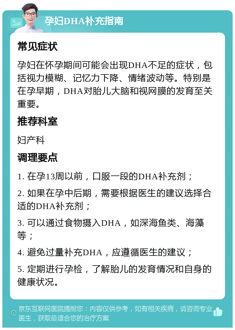 孕妇DHA补充指南 常见症状 孕妇在怀孕期间可能会出现DHA不足的症状，包括视力模糊、记忆力下降、情绪波动等。特别是在孕早期，DHA对胎儿大脑和视网膜的发育至关重要。 推荐科室 妇产科 调理要点 1. 在孕13周以前，口服一段的DHA补充剂； 2. 如果在孕中后期，需要根据医生的建议选择合适的DHA补充剂； 3. 可以通过食物摄入DHA，如深海鱼类、海藻等； 4. 避免过量补充DHA，应遵循医生的建议； 5. 定期进行孕检，了解胎儿的发育情况和自身的健康状况。