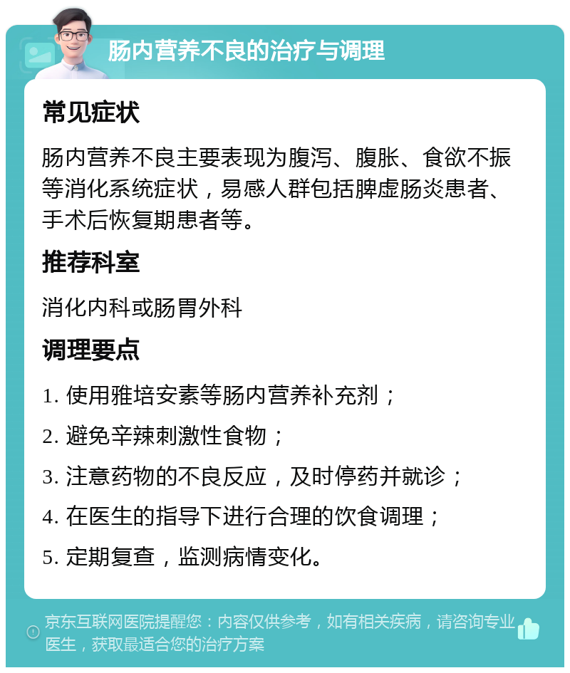 肠内营养不良的治疗与调理 常见症状 肠内营养不良主要表现为腹泻、腹胀、食欲不振等消化系统症状，易感人群包括脾虚肠炎患者、手术后恢复期患者等。 推荐科室 消化内科或肠胃外科 调理要点 1. 使用雅培安素等肠内营养补充剂； 2. 避免辛辣刺激性食物； 3. 注意药物的不良反应，及时停药并就诊； 4. 在医生的指导下进行合理的饮食调理； 5. 定期复查，监测病情变化。