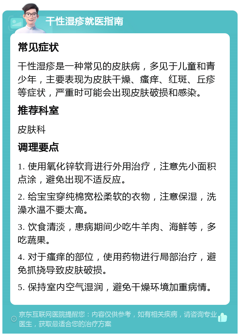 干性湿疹就医指南 常见症状 干性湿疹是一种常见的皮肤病，多见于儿童和青少年，主要表现为皮肤干燥、瘙痒、红斑、丘疹等症状，严重时可能会出现皮肤破损和感染。 推荐科室 皮肤科 调理要点 1. 使用氧化锌软膏进行外用治疗，注意先小面积点涂，避免出现不适反应。 2. 给宝宝穿纯棉宽松柔软的衣物，注意保湿，洗澡水温不要太高。 3. 饮食清淡，患病期间少吃牛羊肉、海鲜等，多吃蔬果。 4. 对于瘙痒的部位，使用药物进行局部治疗，避免抓挠导致皮肤破损。 5. 保持室内空气湿润，避免干燥环境加重病情。