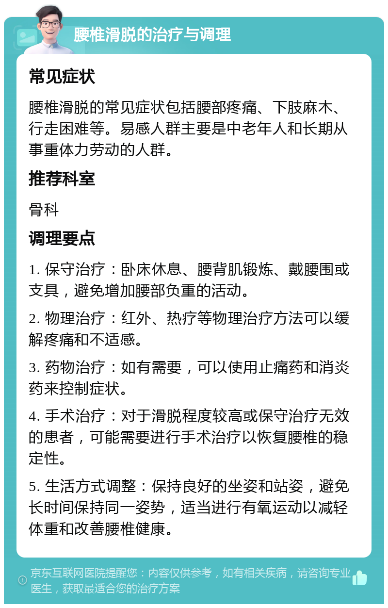 腰椎滑脱的治疗与调理 常见症状 腰椎滑脱的常见症状包括腰部疼痛、下肢麻木、行走困难等。易感人群主要是中老年人和长期从事重体力劳动的人群。 推荐科室 骨科 调理要点 1. 保守治疗：卧床休息、腰背肌锻炼、戴腰围或支具，避免增加腰部负重的活动。 2. 物理治疗：红外、热疗等物理治疗方法可以缓解疼痛和不适感。 3. 药物治疗：如有需要，可以使用止痛药和消炎药来控制症状。 4. 手术治疗：对于滑脱程度较高或保守治疗无效的患者，可能需要进行手术治疗以恢复腰椎的稳定性。 5. 生活方式调整：保持良好的坐姿和站姿，避免长时间保持同一姿势，适当进行有氧运动以减轻体重和改善腰椎健康。