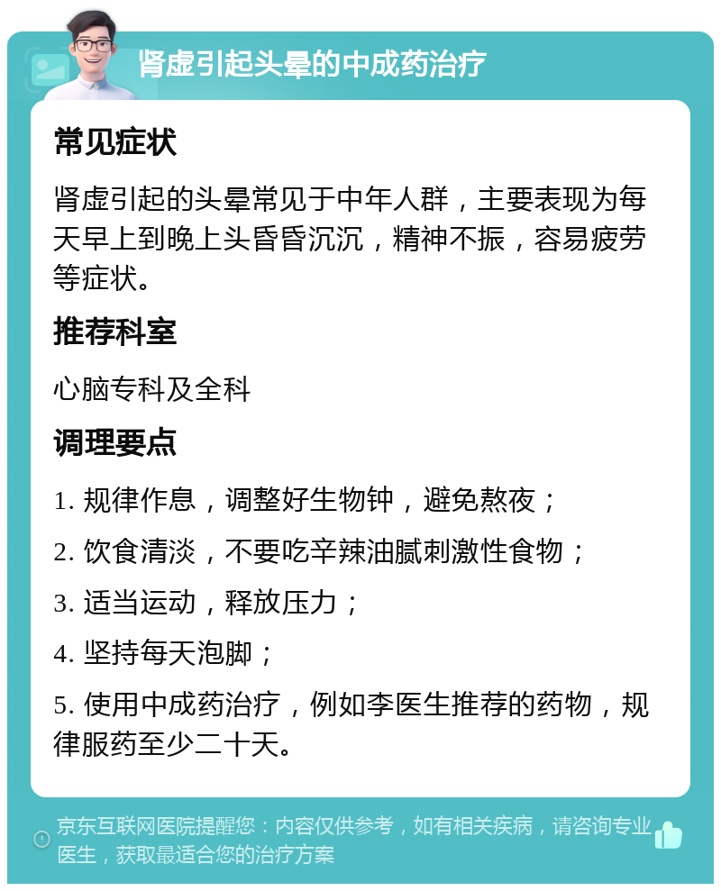 肾虚引起头晕的中成药治疗 常见症状 肾虚引起的头晕常见于中年人群，主要表现为每天早上到晚上头昏昏沉沉，精神不振，容易疲劳等症状。 推荐科室 心脑专科及全科 调理要点 1. 规律作息，调整好生物钟，避免熬夜； 2. 饮食清淡，不要吃辛辣油腻刺激性食物； 3. 适当运动，释放压力； 4. 坚持每天泡脚； 5. 使用中成药治疗，例如李医生推荐的药物，规律服药至少二十天。