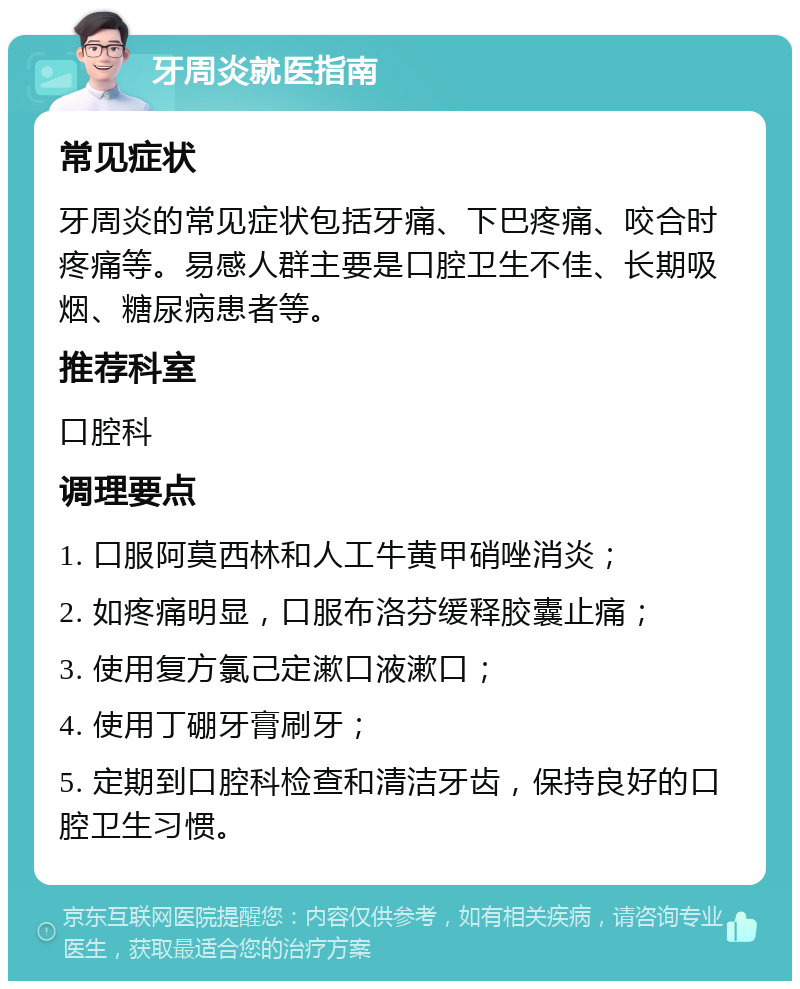 牙周炎就医指南 常见症状 牙周炎的常见症状包括牙痛、下巴疼痛、咬合时疼痛等。易感人群主要是口腔卫生不佳、长期吸烟、糖尿病患者等。 推荐科室 口腔科 调理要点 1. 口服阿莫西林和人工牛黄甲硝唑消炎； 2. 如疼痛明显，口服布洛芬缓释胶囊止痛； 3. 使用复方氯己定漱口液漱口； 4. 使用丁硼牙膏刷牙； 5. 定期到口腔科检查和清洁牙齿，保持良好的口腔卫生习惯。