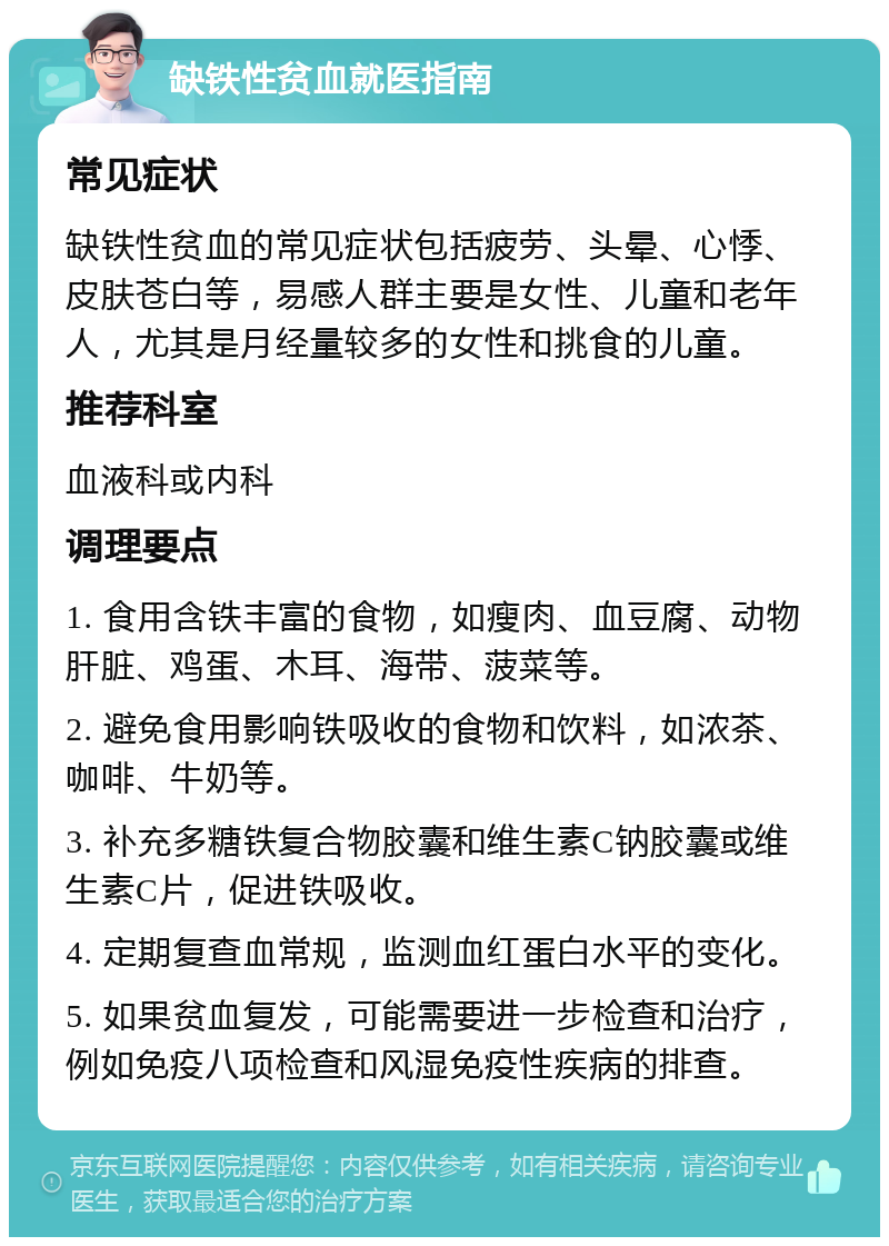 缺铁性贫血就医指南 常见症状 缺铁性贫血的常见症状包括疲劳、头晕、心悸、皮肤苍白等，易感人群主要是女性、儿童和老年人，尤其是月经量较多的女性和挑食的儿童。 推荐科室 血液科或内科 调理要点 1. 食用含铁丰富的食物，如瘦肉、血豆腐、动物肝脏、鸡蛋、木耳、海带、菠菜等。 2. 避免食用影响铁吸收的食物和饮料，如浓茶、咖啡、牛奶等。 3. 补充多糖铁复合物胶囊和维生素C钠胶囊或维生素C片，促进铁吸收。 4. 定期复查血常规，监测血红蛋白水平的变化。 5. 如果贫血复发，可能需要进一步检查和治疗，例如免疫八项检查和风湿免疫性疾病的排查。