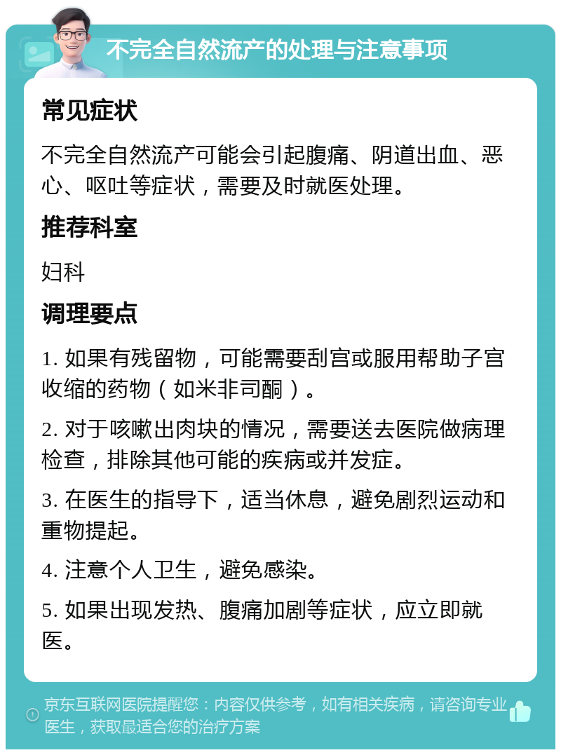 不完全自然流产的处理与注意事项 常见症状 不完全自然流产可能会引起腹痛、阴道出血、恶心、呕吐等症状，需要及时就医处理。 推荐科室 妇科 调理要点 1. 如果有残留物，可能需要刮宫或服用帮助子宫收缩的药物（如米非司酮）。 2. 对于咳嗽出肉块的情况，需要送去医院做病理检查，排除其他可能的疾病或并发症。 3. 在医生的指导下，适当休息，避免剧烈运动和重物提起。 4. 注意个人卫生，避免感染。 5. 如果出现发热、腹痛加剧等症状，应立即就医。