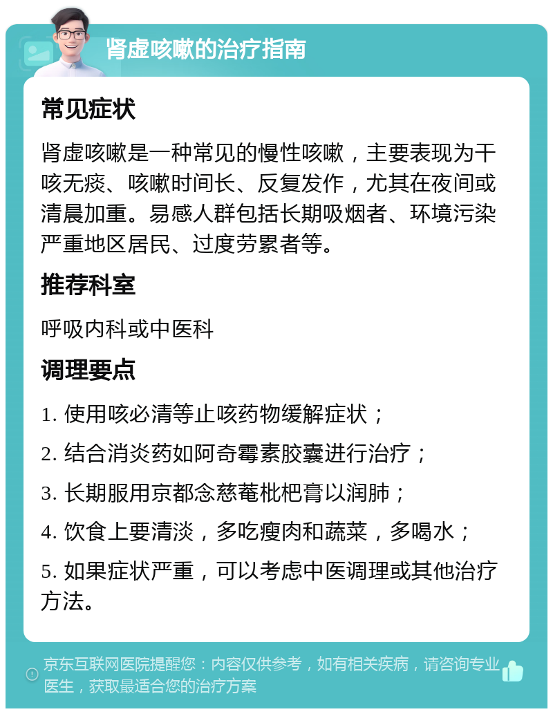 肾虚咳嗽的治疗指南 常见症状 肾虚咳嗽是一种常见的慢性咳嗽，主要表现为干咳无痰、咳嗽时间长、反复发作，尤其在夜间或清晨加重。易感人群包括长期吸烟者、环境污染严重地区居民、过度劳累者等。 推荐科室 呼吸内科或中医科 调理要点 1. 使用咳必清等止咳药物缓解症状； 2. 结合消炎药如阿奇霉素胶囊进行治疗； 3. 长期服用京都念慈菴枇杷膏以润肺； 4. 饮食上要清淡，多吃瘦肉和蔬菜，多喝水； 5. 如果症状严重，可以考虑中医调理或其他治疗方法。