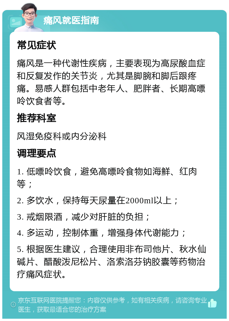 痛风就医指南 常见症状 痛风是一种代谢性疾病，主要表现为高尿酸血症和反复发作的关节炎，尤其是脚腕和脚后跟疼痛。易感人群包括中老年人、肥胖者、长期高嘌呤饮食者等。 推荐科室 风湿免疫科或内分泌科 调理要点 1. 低嘌呤饮食，避免高嘌呤食物如海鲜、红肉等； 2. 多饮水，保持每天尿量在2000ml以上； 3. 戒烟限酒，减少对肝脏的负担； 4. 多运动，控制体重，增强身体代谢能力； 5. 根据医生建议，合理使用非布司他片、秋水仙碱片、醋酸泼尼松片、洛索洛芬钠胶囊等药物治疗痛风症状。