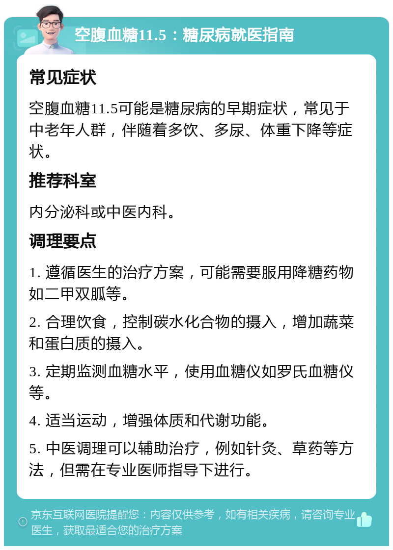 空腹血糖11.5：糖尿病就医指南 常见症状 空腹血糖11.5可能是糖尿病的早期症状，常见于中老年人群，伴随着多饮、多尿、体重下降等症状。 推荐科室 内分泌科或中医内科。 调理要点 1. 遵循医生的治疗方案，可能需要服用降糖药物如二甲双胍等。 2. 合理饮食，控制碳水化合物的摄入，增加蔬菜和蛋白质的摄入。 3. 定期监测血糖水平，使用血糖仪如罗氏血糖仪等。 4. 适当运动，增强体质和代谢功能。 5. 中医调理可以辅助治疗，例如针灸、草药等方法，但需在专业医师指导下进行。