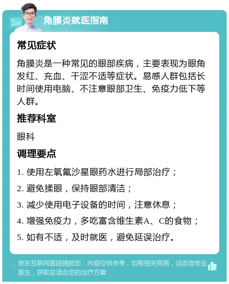 角膜炎就医指南 常见症状 角膜炎是一种常见的眼部疾病，主要表现为眼角发红、充血、干涩不适等症状。易感人群包括长时间使用电脑、不注意眼部卫生、免疫力低下等人群。 推荐科室 眼科 调理要点 1. 使用左氧氟沙星眼药水进行局部治疗； 2. 避免揉眼，保持眼部清洁； 3. 减少使用电子设备的时间，注意休息； 4. 增强免疫力，多吃富含维生素A、C的食物； 5. 如有不适，及时就医，避免延误治疗。