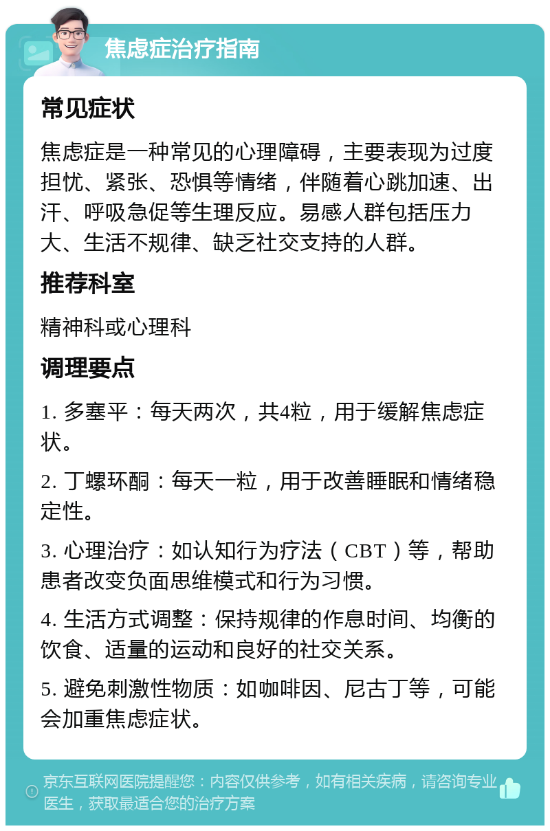 焦虑症治疗指南 常见症状 焦虑症是一种常见的心理障碍，主要表现为过度担忧、紧张、恐惧等情绪，伴随着心跳加速、出汗、呼吸急促等生理反应。易感人群包括压力大、生活不规律、缺乏社交支持的人群。 推荐科室 精神科或心理科 调理要点 1. 多塞平：每天两次，共4粒，用于缓解焦虑症状。 2. 丁螺环酮：每天一粒，用于改善睡眠和情绪稳定性。 3. 心理治疗：如认知行为疗法（CBT）等，帮助患者改变负面思维模式和行为习惯。 4. 生活方式调整：保持规律的作息时间、均衡的饮食、适量的运动和良好的社交关系。 5. 避免刺激性物质：如咖啡因、尼古丁等，可能会加重焦虑症状。