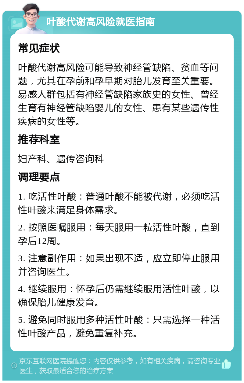 叶酸代谢高风险就医指南 常见症状 叶酸代谢高风险可能导致神经管缺陷、贫血等问题，尤其在孕前和孕早期对胎儿发育至关重要。易感人群包括有神经管缺陷家族史的女性、曾经生育有神经管缺陷婴儿的女性、患有某些遗传性疾病的女性等。 推荐科室 妇产科、遗传咨询科 调理要点 1. 吃活性叶酸：普通叶酸不能被代谢，必须吃活性叶酸来满足身体需求。 2. 按照医嘱服用：每天服用一粒活性叶酸，直到孕后12周。 3. 注意副作用：如果出现不适，应立即停止服用并咨询医生。 4. 继续服用：怀孕后仍需继续服用活性叶酸，以确保胎儿健康发育。 5. 避免同时服用多种活性叶酸：只需选择一种活性叶酸产品，避免重复补充。