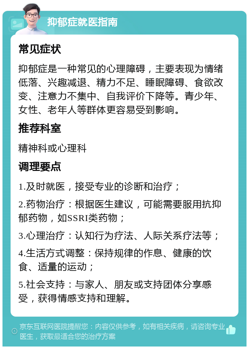 抑郁症就医指南 常见症状 抑郁症是一种常见的心理障碍，主要表现为情绪低落、兴趣减退、精力不足、睡眠障碍、食欲改变、注意力不集中、自我评价下降等。青少年、女性、老年人等群体更容易受到影响。 推荐科室 精神科或心理科 调理要点 1.及时就医，接受专业的诊断和治疗； 2.药物治疗：根据医生建议，可能需要服用抗抑郁药物，如SSRI类药物； 3.心理治疗：认知行为疗法、人际关系疗法等； 4.生活方式调整：保持规律的作息、健康的饮食、适量的运动； 5.社会支持：与家人、朋友或支持团体分享感受，获得情感支持和理解。