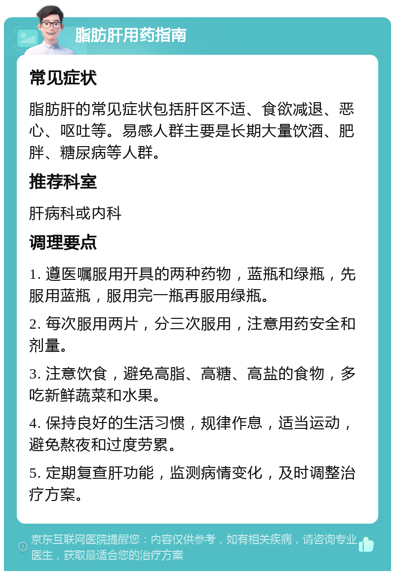 脂肪肝用药指南 常见症状 脂肪肝的常见症状包括肝区不适、食欲减退、恶心、呕吐等。易感人群主要是长期大量饮酒、肥胖、糖尿病等人群。 推荐科室 肝病科或内科 调理要点 1. 遵医嘱服用开具的两种药物，蓝瓶和绿瓶，先服用蓝瓶，服用完一瓶再服用绿瓶。 2. 每次服用两片，分三次服用，注意用药安全和剂量。 3. 注意饮食，避免高脂、高糖、高盐的食物，多吃新鲜蔬菜和水果。 4. 保持良好的生活习惯，规律作息，适当运动，避免熬夜和过度劳累。 5. 定期复查肝功能，监测病情变化，及时调整治疗方案。