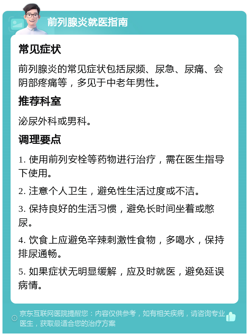 前列腺炎就医指南 常见症状 前列腺炎的常见症状包括尿频、尿急、尿痛、会阴部疼痛等，多见于中老年男性。 推荐科室 泌尿外科或男科。 调理要点 1. 使用前列安栓等药物进行治疗，需在医生指导下使用。 2. 注意个人卫生，避免性生活过度或不洁。 3. 保持良好的生活习惯，避免长时间坐着或憋尿。 4. 饮食上应避免辛辣刺激性食物，多喝水，保持排尿通畅。 5. 如果症状无明显缓解，应及时就医，避免延误病情。