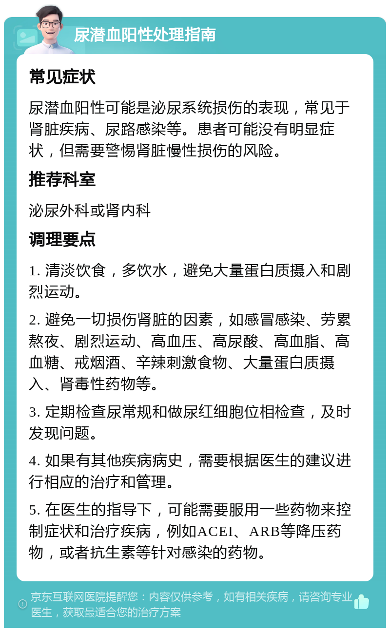 尿潜血阳性处理指南 常见症状 尿潜血阳性可能是泌尿系统损伤的表现，常见于肾脏疾病、尿路感染等。患者可能没有明显症状，但需要警惕肾脏慢性损伤的风险。 推荐科室 泌尿外科或肾内科 调理要点 1. 清淡饮食，多饮水，避免大量蛋白质摄入和剧烈运动。 2. 避免一切损伤肾脏的因素，如感冒感染、劳累熬夜、剧烈运动、高血压、高尿酸、高血脂、高血糖、戒烟酒、辛辣刺激食物、大量蛋白质摄入、肾毒性药物等。 3. 定期检查尿常规和做尿红细胞位相检查，及时发现问题。 4. 如果有其他疾病病史，需要根据医生的建议进行相应的治疗和管理。 5. 在医生的指导下，可能需要服用一些药物来控制症状和治疗疾病，例如ACEI、ARB等降压药物，或者抗生素等针对感染的药物。