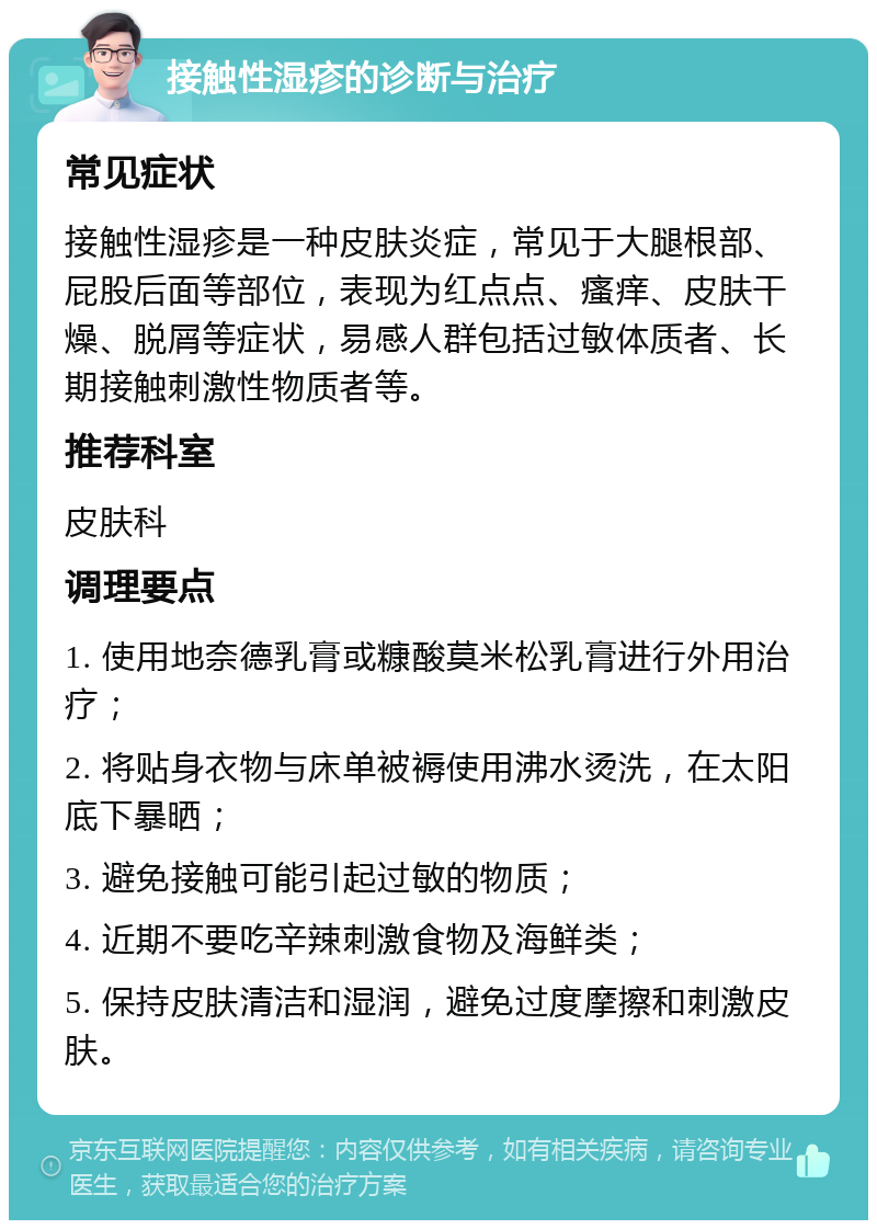 接触性湿疹的诊断与治疗 常见症状 接触性湿疹是一种皮肤炎症，常见于大腿根部、屁股后面等部位，表现为红点点、瘙痒、皮肤干燥、脱屑等症状，易感人群包括过敏体质者、长期接触刺激性物质者等。 推荐科室 皮肤科 调理要点 1. 使用地奈德乳膏或糠酸莫米松乳膏进行外用治疗； 2. 将贴身衣物与床单被褥使用沸水烫洗，在太阳底下暴晒； 3. 避免接触可能引起过敏的物质； 4. 近期不要吃辛辣刺激食物及海鲜类； 5. 保持皮肤清洁和湿润，避免过度摩擦和刺激皮肤。