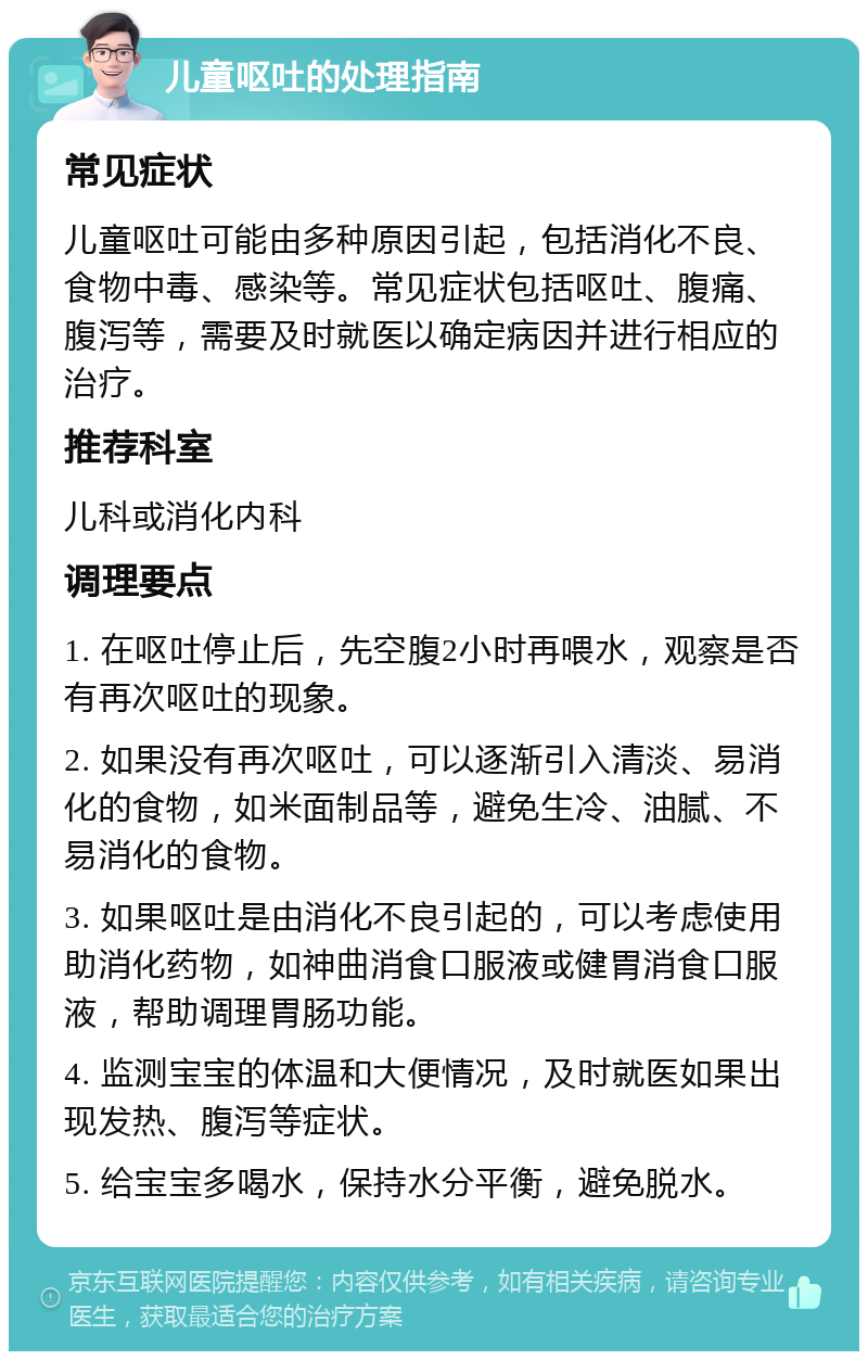 儿童呕吐的处理指南 常见症状 儿童呕吐可能由多种原因引起，包括消化不良、食物中毒、感染等。常见症状包括呕吐、腹痛、腹泻等，需要及时就医以确定病因并进行相应的治疗。 推荐科室 儿科或消化内科 调理要点 1. 在呕吐停止后，先空腹2小时再喂水，观察是否有再次呕吐的现象。 2. 如果没有再次呕吐，可以逐渐引入清淡、易消化的食物，如米面制品等，避免生冷、油腻、不易消化的食物。 3. 如果呕吐是由消化不良引起的，可以考虑使用助消化药物，如神曲消食口服液或健胃消食口服液，帮助调理胃肠功能。 4. 监测宝宝的体温和大便情况，及时就医如果出现发热、腹泻等症状。 5. 给宝宝多喝水，保持水分平衡，避免脱水。