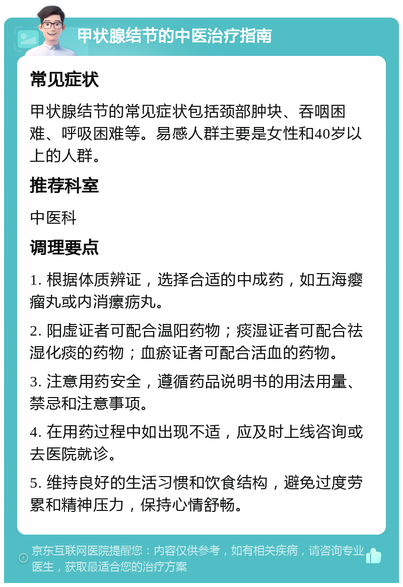 甲状腺结节的中医治疗指南 常见症状 甲状腺结节的常见症状包括颈部肿块、吞咽困难、呼吸困难等。易感人群主要是女性和40岁以上的人群。 推荐科室 中医科 调理要点 1. 根据体质辨证，选择合适的中成药，如五海瘿瘤丸或内消瘰疬丸。 2. 阳虚证者可配合温阳药物；痰湿证者可配合祛湿化痰的药物；血瘀证者可配合活血的药物。 3. 注意用药安全，遵循药品说明书的用法用量、禁忌和注意事项。 4. 在用药过程中如出现不适，应及时上线咨询或去医院就诊。 5. 维持良好的生活习惯和饮食结构，避免过度劳累和精神压力，保持心情舒畅。