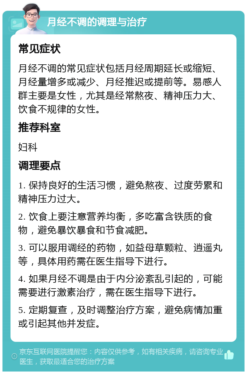 月经不调的调理与治疗 常见症状 月经不调的常见症状包括月经周期延长或缩短、月经量增多或减少、月经推迟或提前等。易感人群主要是女性，尤其是经常熬夜、精神压力大、饮食不规律的女性。 推荐科室 妇科 调理要点 1. 保持良好的生活习惯，避免熬夜、过度劳累和精神压力过大。 2. 饮食上要注意营养均衡，多吃富含铁质的食物，避免暴饮暴食和节食减肥。 3. 可以服用调经的药物，如益母草颗粒、逍遥丸等，具体用药需在医生指导下进行。 4. 如果月经不调是由于内分泌紊乱引起的，可能需要进行激素治疗，需在医生指导下进行。 5. 定期复查，及时调整治疗方案，避免病情加重或引起其他并发症。