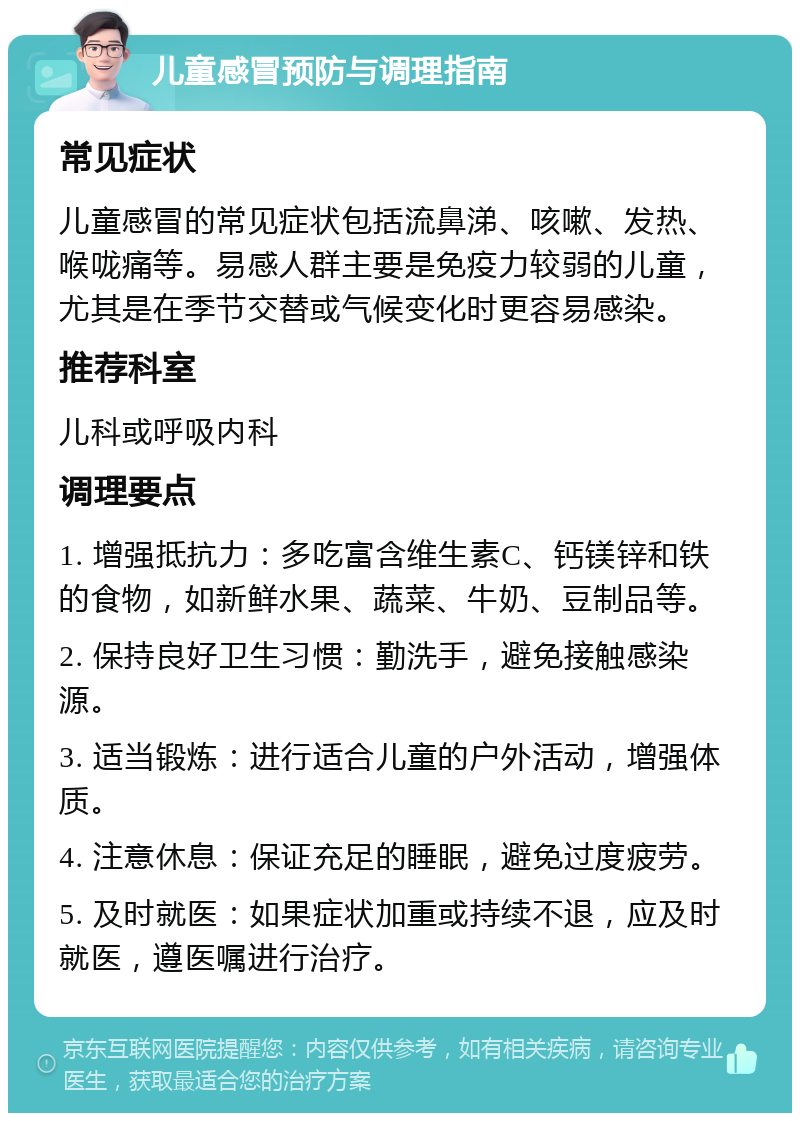 儿童感冒预防与调理指南 常见症状 儿童感冒的常见症状包括流鼻涕、咳嗽、发热、喉咙痛等。易感人群主要是免疫力较弱的儿童，尤其是在季节交替或气候变化时更容易感染。 推荐科室 儿科或呼吸内科 调理要点 1. 增强抵抗力：多吃富含维生素C、钙镁锌和铁的食物，如新鲜水果、蔬菜、牛奶、豆制品等。 2. 保持良好卫生习惯：勤洗手，避免接触感染源。 3. 适当锻炼：进行适合儿童的户外活动，增强体质。 4. 注意休息：保证充足的睡眠，避免过度疲劳。 5. 及时就医：如果症状加重或持续不退，应及时就医，遵医嘱进行治疗。