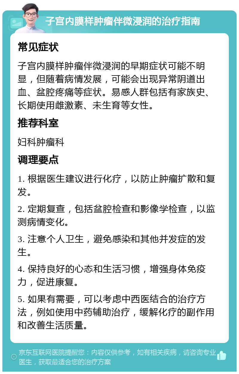 子宫内膜样肿瘤伴微浸润的治疗指南 常见症状 子宫内膜样肿瘤伴微浸润的早期症状可能不明显，但随着病情发展，可能会出现异常阴道出血、盆腔疼痛等症状。易感人群包括有家族史、长期使用雌激素、未生育等女性。 推荐科室 妇科肿瘤科 调理要点 1. 根据医生建议进行化疗，以防止肿瘤扩散和复发。 2. 定期复查，包括盆腔检查和影像学检查，以监测病情变化。 3. 注意个人卫生，避免感染和其他并发症的发生。 4. 保持良好的心态和生活习惯，增强身体免疫力，促进康复。 5. 如果有需要，可以考虑中西医结合的治疗方法，例如使用中药辅助治疗，缓解化疗的副作用和改善生活质量。