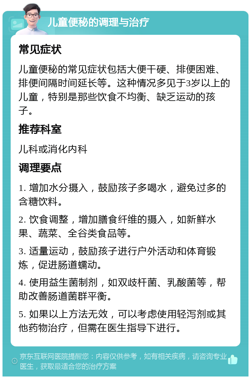 儿童便秘的调理与治疗 常见症状 儿童便秘的常见症状包括大便干硬、排便困难、排便间隔时间延长等。这种情况多见于3岁以上的儿童，特别是那些饮食不均衡、缺乏运动的孩子。 推荐科室 儿科或消化内科 调理要点 1. 增加水分摄入，鼓励孩子多喝水，避免过多的含糖饮料。 2. 饮食调整，增加膳食纤维的摄入，如新鲜水果、蔬菜、全谷类食品等。 3. 适量运动，鼓励孩子进行户外活动和体育锻炼，促进肠道蠕动。 4. 使用益生菌制剂，如双歧杆菌、乳酸菌等，帮助改善肠道菌群平衡。 5. 如果以上方法无效，可以考虑使用轻泻剂或其他药物治疗，但需在医生指导下进行。