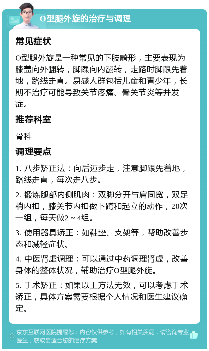 O型腿外旋的治疗与调理 常见症状 O型腿外旋是一种常见的下肢畸形，主要表现为膝盖向外翻转，脚踝向内翻转，走路时脚跟先着地，路线走直。易感人群包括儿童和青少年，长期不治疗可能导致关节疼痛、骨关节炎等并发症。 推荐科室 骨科 调理要点 1. 八步矫正法：向后迈步走，注意脚跟先着地，路线走直，每次走八步。 2. 锻炼腿部内侧肌肉：双脚分开与肩同宽，双足稍内扣，膝关节内扣做下蹲和起立的动作，20次一组，每天做2～4组。 3. 使用器具矫正：如鞋垫、支架等，帮助改善步态和减轻症状。 4. 中医肾虚调理：可以通过中药调理肾虚，改善身体的整体状况，辅助治疗O型腿外旋。 5. 手术矫正：如果以上方法无效，可以考虑手术矫正，具体方案需要根据个人情况和医生建议确定。