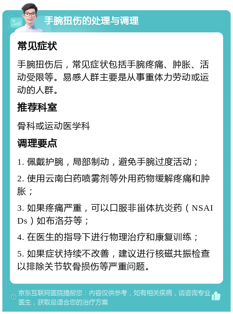 手腕扭伤的处理与调理 常见症状 手腕扭伤后，常见症状包括手腕疼痛、肿胀、活动受限等。易感人群主要是从事重体力劳动或运动的人群。 推荐科室 骨科或运动医学科 调理要点 1. 佩戴护腕，局部制动，避免手腕过度活动； 2. 使用云南白药喷雾剂等外用药物缓解疼痛和肿胀； 3. 如果疼痛严重，可以口服非甾体抗炎药（NSAIDs）如布洛芬等； 4. 在医生的指导下进行物理治疗和康复训练； 5. 如果症状持续不改善，建议进行核磁共振检查以排除关节软骨损伤等严重问题。