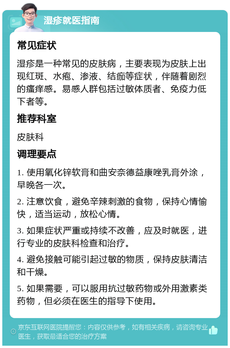 湿疹就医指南 常见症状 湿疹是一种常见的皮肤病，主要表现为皮肤上出现红斑、水疱、渗液、结痂等症状，伴随着剧烈的瘙痒感。易感人群包括过敏体质者、免疫力低下者等。 推荐科室 皮肤科 调理要点 1. 使用氧化锌软膏和曲安奈德益康唑乳膏外涂，早晚各一次。 2. 注意饮食，避免辛辣刺激的食物，保持心情愉快，适当运动，放松心情。 3. 如果症状严重或持续不改善，应及时就医，进行专业的皮肤科检查和治疗。 4. 避免接触可能引起过敏的物质，保持皮肤清洁和干燥。 5. 如果需要，可以服用抗过敏药物或外用激素类药物，但必须在医生的指导下使用。