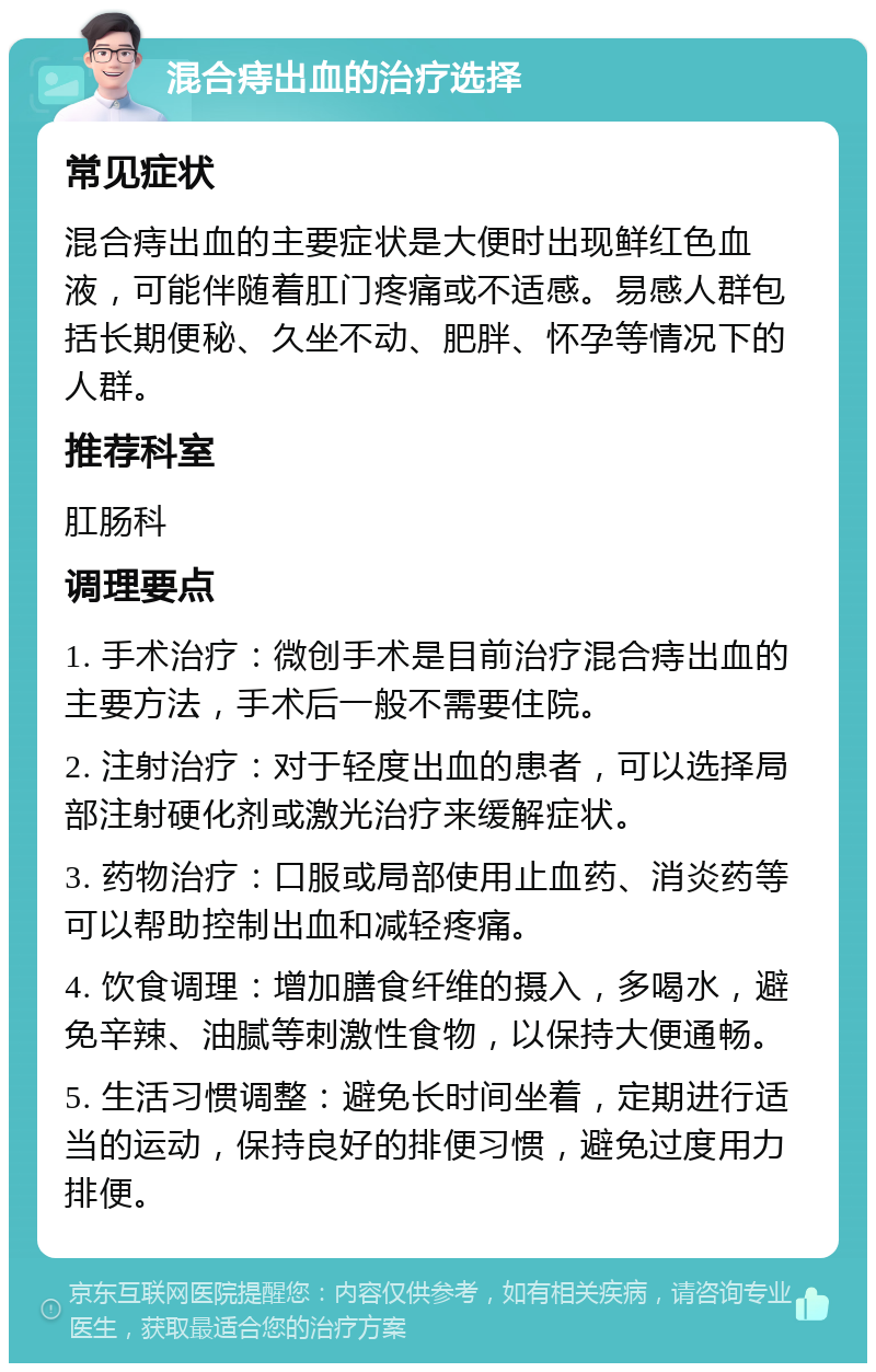 混合痔出血的治疗选择 常见症状 混合痔出血的主要症状是大便时出现鲜红色血液，可能伴随着肛门疼痛或不适感。易感人群包括长期便秘、久坐不动、肥胖、怀孕等情况下的人群。 推荐科室 肛肠科 调理要点 1. 手术治疗：微创手术是目前治疗混合痔出血的主要方法，手术后一般不需要住院。 2. 注射治疗：对于轻度出血的患者，可以选择局部注射硬化剂或激光治疗来缓解症状。 3. 药物治疗：口服或局部使用止血药、消炎药等可以帮助控制出血和减轻疼痛。 4. 饮食调理：增加膳食纤维的摄入，多喝水，避免辛辣、油腻等刺激性食物，以保持大便通畅。 5. 生活习惯调整：避免长时间坐着，定期进行适当的运动，保持良好的排便习惯，避免过度用力排便。