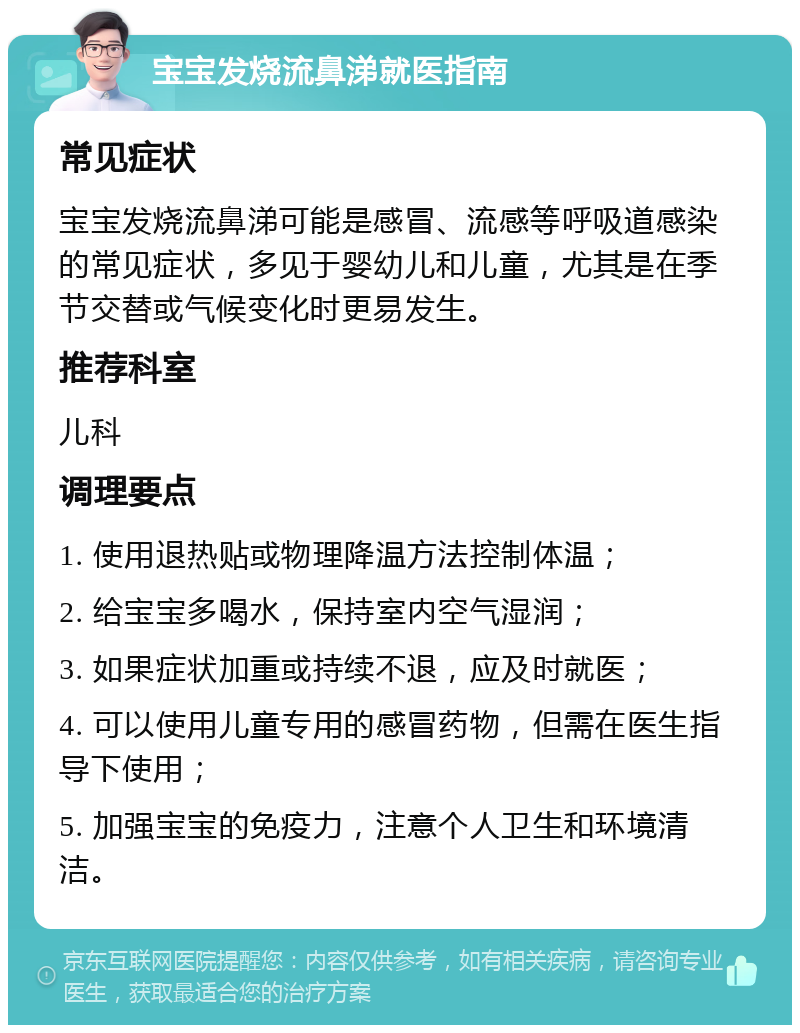 宝宝发烧流鼻涕就医指南 常见症状 宝宝发烧流鼻涕可能是感冒、流感等呼吸道感染的常见症状，多见于婴幼儿和儿童，尤其是在季节交替或气候变化时更易发生。 推荐科室 儿科 调理要点 1. 使用退热贴或物理降温方法控制体温； 2. 给宝宝多喝水，保持室内空气湿润； 3. 如果症状加重或持续不退，应及时就医； 4. 可以使用儿童专用的感冒药物，但需在医生指导下使用； 5. 加强宝宝的免疫力，注意个人卫生和环境清洁。