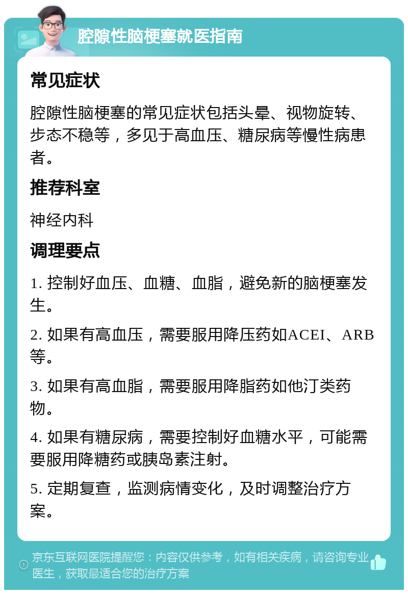 腔隙性脑梗塞就医指南 常见症状 腔隙性脑梗塞的常见症状包括头晕、视物旋转、步态不稳等，多见于高血压、糖尿病等慢性病患者。 推荐科室 神经内科 调理要点 1. 控制好血压、血糖、血脂，避免新的脑梗塞发生。 2. 如果有高血压，需要服用降压药如ACEI、ARB等。 3. 如果有高血脂，需要服用降脂药如他汀类药物。 4. 如果有糖尿病，需要控制好血糖水平，可能需要服用降糖药或胰岛素注射。 5. 定期复查，监测病情变化，及时调整治疗方案。