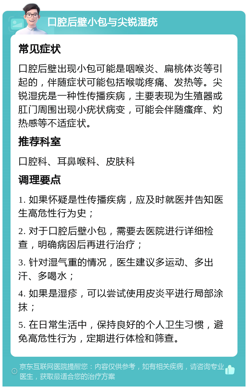 口腔后壁小包与尖锐湿疣 常见症状 口腔后壁出现小包可能是咽喉炎、扁桃体炎等引起的，伴随症状可能包括喉咙疼痛、发热等。尖锐湿疣是一种性传播疾病，主要表现为生殖器或肛门周围出现小疣状病变，可能会伴随瘙痒、灼热感等不适症状。 推荐科室 口腔科、耳鼻喉科、皮肤科 调理要点 1. 如果怀疑是性传播疾病，应及时就医并告知医生高危性行为史； 2. 对于口腔后壁小包，需要去医院进行详细检查，明确病因后再进行治疗； 3. 针对湿气重的情况，医生建议多运动、多出汗、多喝水； 4. 如果是湿疹，可以尝试使用皮炎平进行局部涂抹； 5. 在日常生活中，保持良好的个人卫生习惯，避免高危性行为，定期进行体检和筛查。