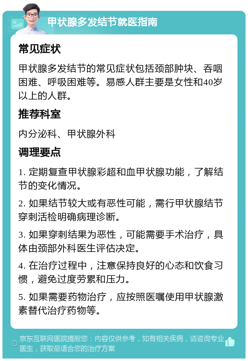 甲状腺多发结节就医指南 常见症状 甲状腺多发结节的常见症状包括颈部肿块、吞咽困难、呼吸困难等。易感人群主要是女性和40岁以上的人群。 推荐科室 内分泌科、甲状腺外科 调理要点 1. 定期复查甲状腺彩超和血甲状腺功能，了解结节的变化情况。 2. 如果结节较大或有恶性可能，需行甲状腺结节穿刺活检明确病理诊断。 3. 如果穿刺结果为恶性，可能需要手术治疗，具体由颈部外科医生评估决定。 4. 在治疗过程中，注意保持良好的心态和饮食习惯，避免过度劳累和压力。 5. 如果需要药物治疗，应按照医嘱使用甲状腺激素替代治疗药物等。