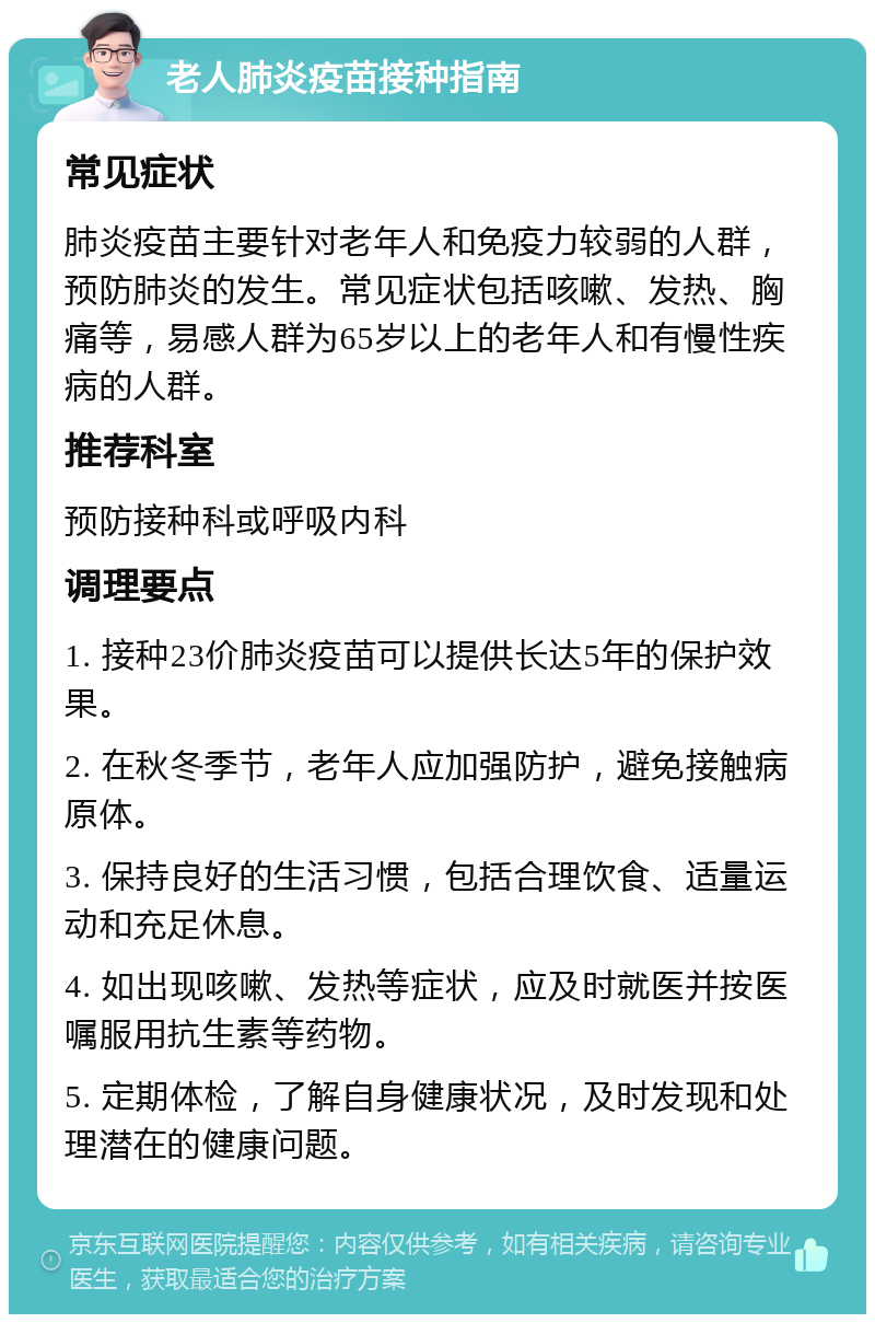 老人肺炎疫苗接种指南 常见症状 肺炎疫苗主要针对老年人和免疫力较弱的人群，预防肺炎的发生。常见症状包括咳嗽、发热、胸痛等，易感人群为65岁以上的老年人和有慢性疾病的人群。 推荐科室 预防接种科或呼吸内科 调理要点 1. 接种23价肺炎疫苗可以提供长达5年的保护效果。 2. 在秋冬季节，老年人应加强防护，避免接触病原体。 3. 保持良好的生活习惯，包括合理饮食、适量运动和充足休息。 4. 如出现咳嗽、发热等症状，应及时就医并按医嘱服用抗生素等药物。 5. 定期体检，了解自身健康状况，及时发现和处理潜在的健康问题。