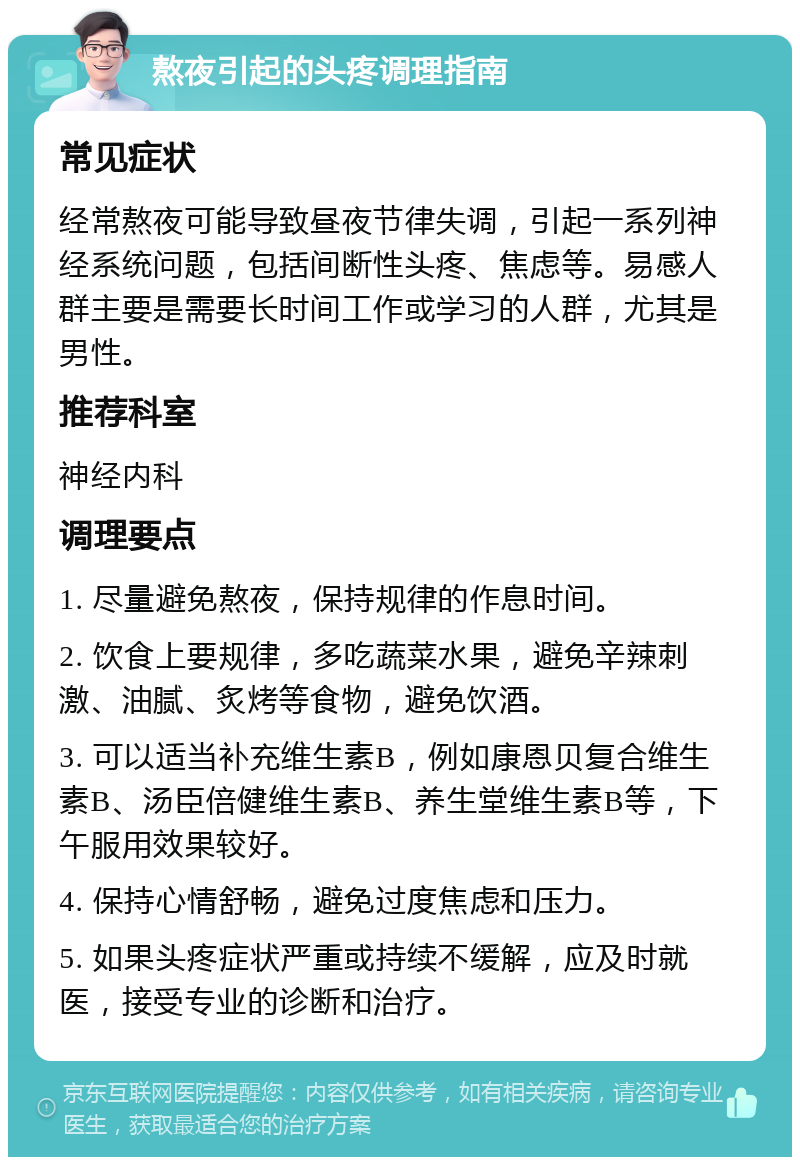 熬夜引起的头疼调理指南 常见症状 经常熬夜可能导致昼夜节律失调，引起一系列神经系统问题，包括间断性头疼、焦虑等。易感人群主要是需要长时间工作或学习的人群，尤其是男性。 推荐科室 神经内科 调理要点 1. 尽量避免熬夜，保持规律的作息时间。 2. 饮食上要规律，多吃蔬菜水果，避免辛辣刺激、油腻、炙烤等食物，避免饮酒。 3. 可以适当补充维生素B，例如康恩贝复合维生素B、汤臣倍健维生素B、养生堂维生素B等，下午服用效果较好。 4. 保持心情舒畅，避免过度焦虑和压力。 5. 如果头疼症状严重或持续不缓解，应及时就医，接受专业的诊断和治疗。