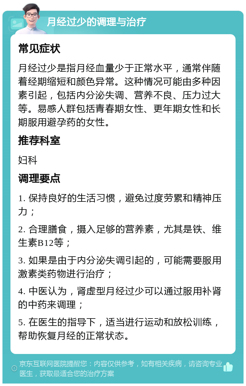 月经过少的调理与治疗 常见症状 月经过少是指月经血量少于正常水平，通常伴随着经期缩短和颜色异常。这种情况可能由多种因素引起，包括内分泌失调、营养不良、压力过大等。易感人群包括青春期女性、更年期女性和长期服用避孕药的女性。 推荐科室 妇科 调理要点 1. 保持良好的生活习惯，避免过度劳累和精神压力； 2. 合理膳食，摄入足够的营养素，尤其是铁、维生素B12等； 3. 如果是由于内分泌失调引起的，可能需要服用激素类药物进行治疗； 4. 中医认为，肾虚型月经过少可以通过服用补肾的中药来调理； 5. 在医生的指导下，适当进行运动和放松训练，帮助恢复月经的正常状态。