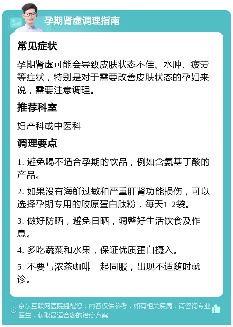 孕期肾虚调理指南 常见症状 孕期肾虚可能会导致皮肤状态不佳、水肿、疲劳等症状，特别是对于需要改善皮肤状态的孕妇来说，需要注意调理。 推荐科室 妇产科或中医科 调理要点 1. 避免喝不适合孕期的饮品，例如含氨基丁酸的产品。 2. 如果没有海鲜过敏和严重肝肾功能损伤，可以选择孕期专用的胶原蛋白肽粉，每天1-2袋。 3. 做好防晒，避免日晒，调整好生活饮食及作息。 4. 多吃蔬菜和水果，保证优质蛋白摄入。 5. 不要与浓茶咖啡一起同服，出现不适随时就诊。