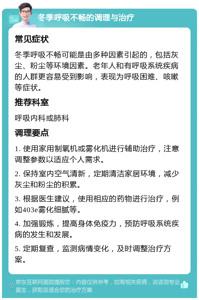 冬季呼吸不畅的调理与治疗 常见症状 冬季呼吸不畅可能是由多种因素引起的，包括灰尘、粉尘等环境因素。老年人和有呼吸系统疾病的人群更容易受到影响，表现为呼吸困难、咳嗽等症状。 推荐科室 呼吸内科或肺科 调理要点 1. 使用家用制氧机或雾化机进行辅助治疗，注意调整参数以适应个人需求。 2. 保持室内空气清新，定期清洁家居环境，减少灰尘和粉尘的积累。 3. 根据医生建议，使用相应的药物进行治疗，例如403e雾化细腻等。 4. 加强锻炼，提高身体免疫力，预防呼吸系统疾病的发生和发展。 5. 定期复查，监测病情变化，及时调整治疗方案。