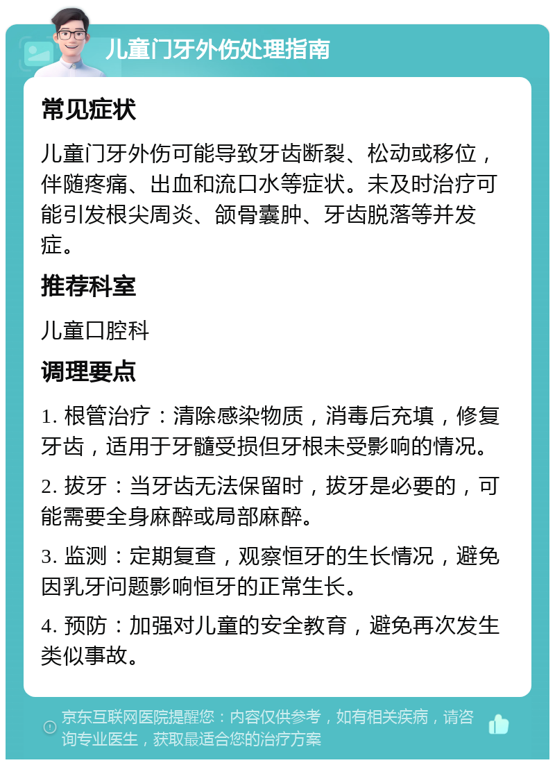 儿童门牙外伤处理指南 常见症状 儿童门牙外伤可能导致牙齿断裂、松动或移位，伴随疼痛、出血和流口水等症状。未及时治疗可能引发根尖周炎、颌骨囊肿、牙齿脱落等并发症。 推荐科室 儿童口腔科 调理要点 1. 根管治疗：清除感染物质，消毒后充填，修复牙齿，适用于牙髓受损但牙根未受影响的情况。 2. 拔牙：当牙齿无法保留时，拔牙是必要的，可能需要全身麻醉或局部麻醉。 3. 监测：定期复查，观察恒牙的生长情况，避免因乳牙问题影响恒牙的正常生长。 4. 预防：加强对儿童的安全教育，避免再次发生类似事故。